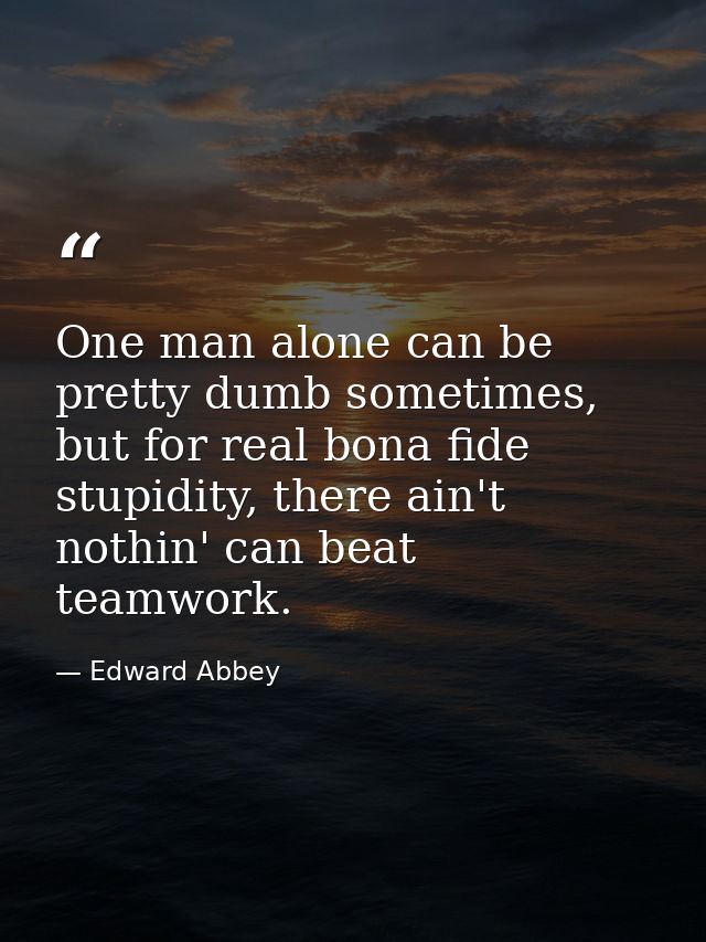 One man alone can be pretty dumb sometimes, but for real bona fide stupidity, there ain't nothin' can beat teamwork. — Edward Abbey