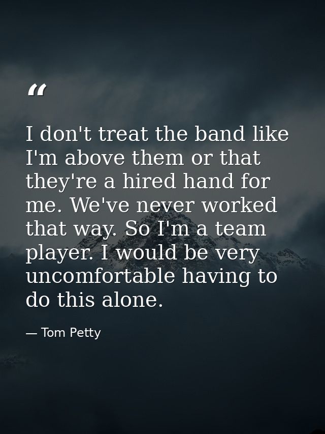 I don't treat the band like I'm above them or that they're a hired hand for me. We've never worked that way. So I'm a te — Tom Petty