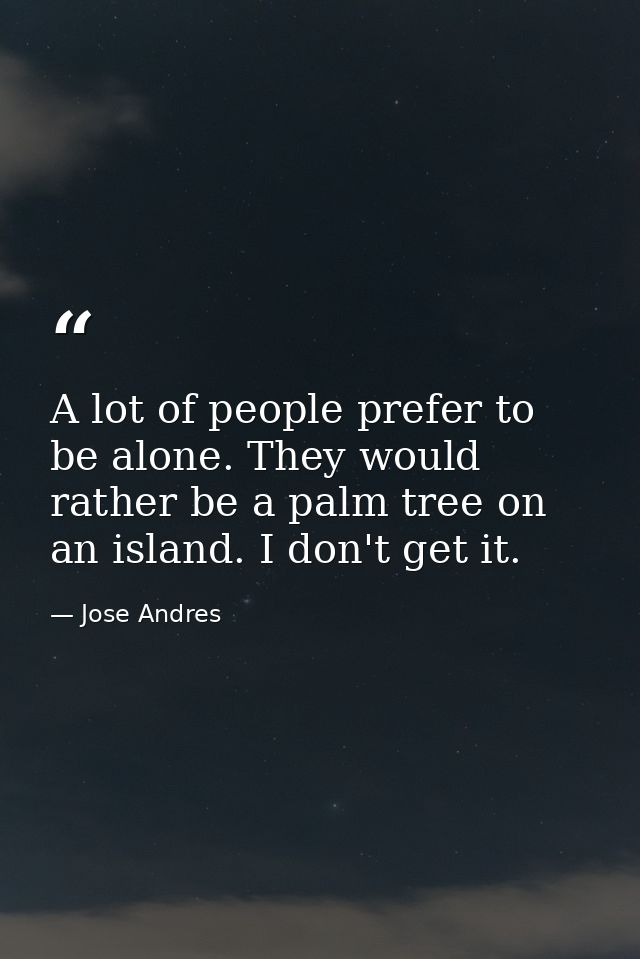 A lot of people prefer to be alone. They would rather be a palm tree on an island. I don't get it. — Jose Andres