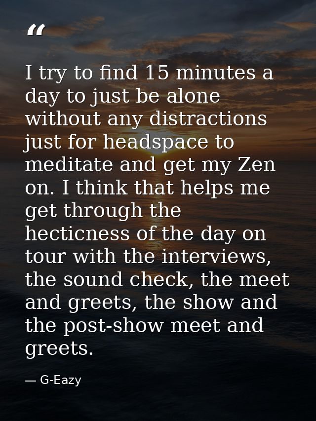 I try to find 15 minutes a day to just be alone without any distractions just for headspace to meditate and get my Zen o — G-Eazy