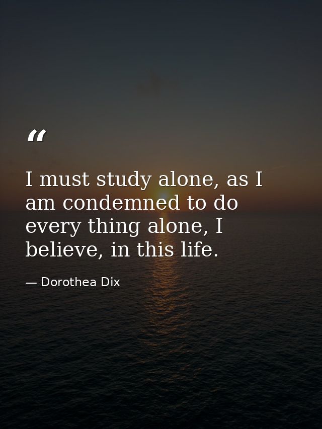 I must study alone, as I am condemned to do every thing alone, I believe, in this life. — Dorothea Dix