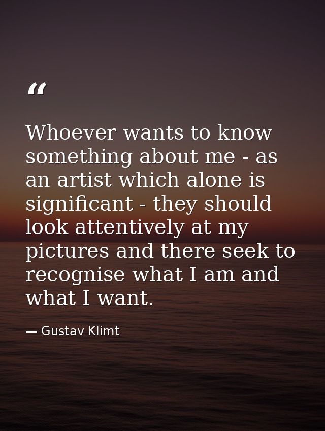 Whoever wants to know something about me - as an artist which alone is significant - they should look attentively at my  — Gustav Klimt