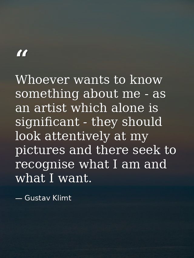 Whoever wants to know something about me - as an artist which alone is significant - they should look attentively at my  — Gustav Klimt
