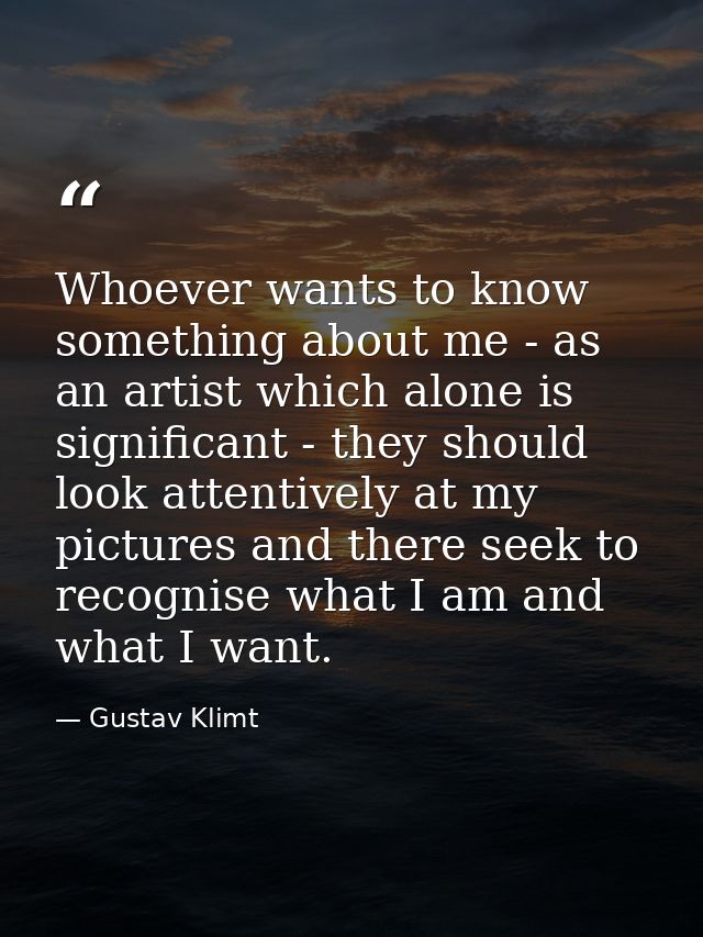 Whoever wants to know something about me - as an artist which alone is significant - they should look attentively at my  — Gustav Klimt