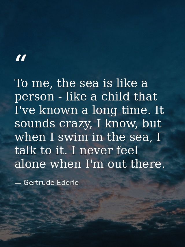 To me, the sea is like a person - like a child that I've known a long time. It sounds crazy, I know, but when I swim in  — Gertrude Ederle
