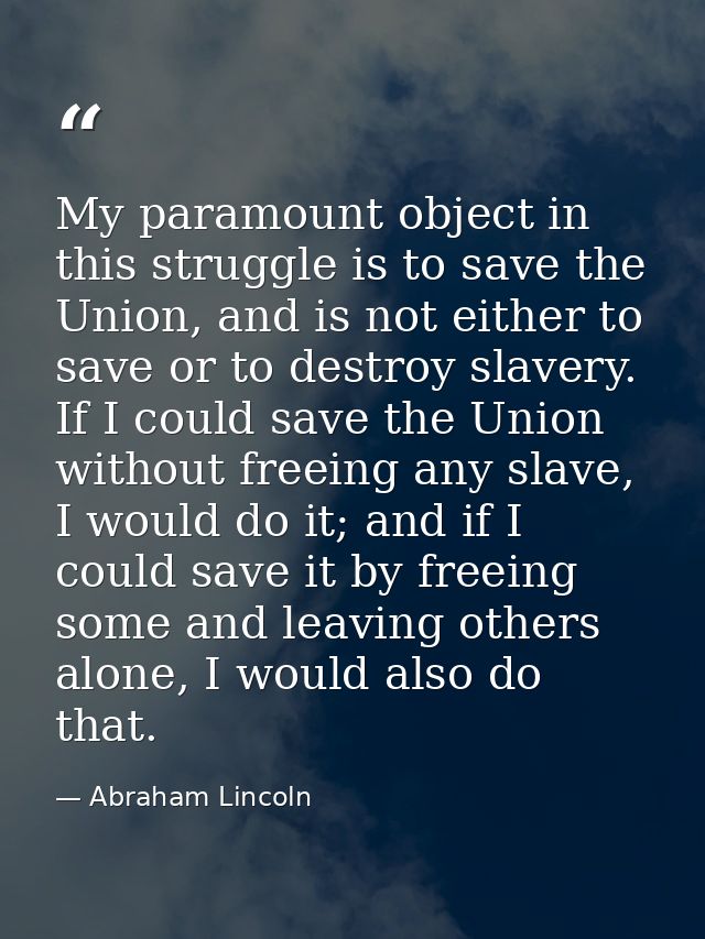 My paramount object in this struggle is to save the Union, and is not either to save or to destroy slavery. If I could s — Abraham Lincoln