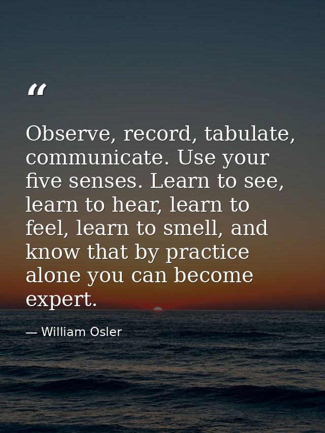 Observe, record, tabulate, communicate. Use your five senses. Learn to see, learn to hear, learn to feel, learn to smell — William Osler