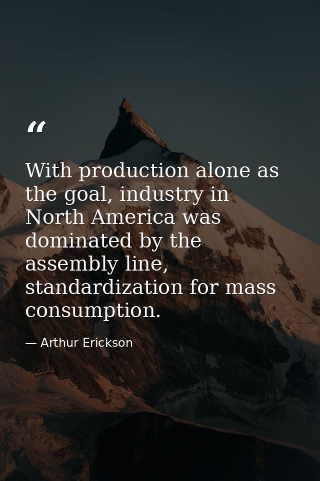With production alone as the goal, industry in North America was dominated by the assembly line, standardization for mas — Arthur Erickson