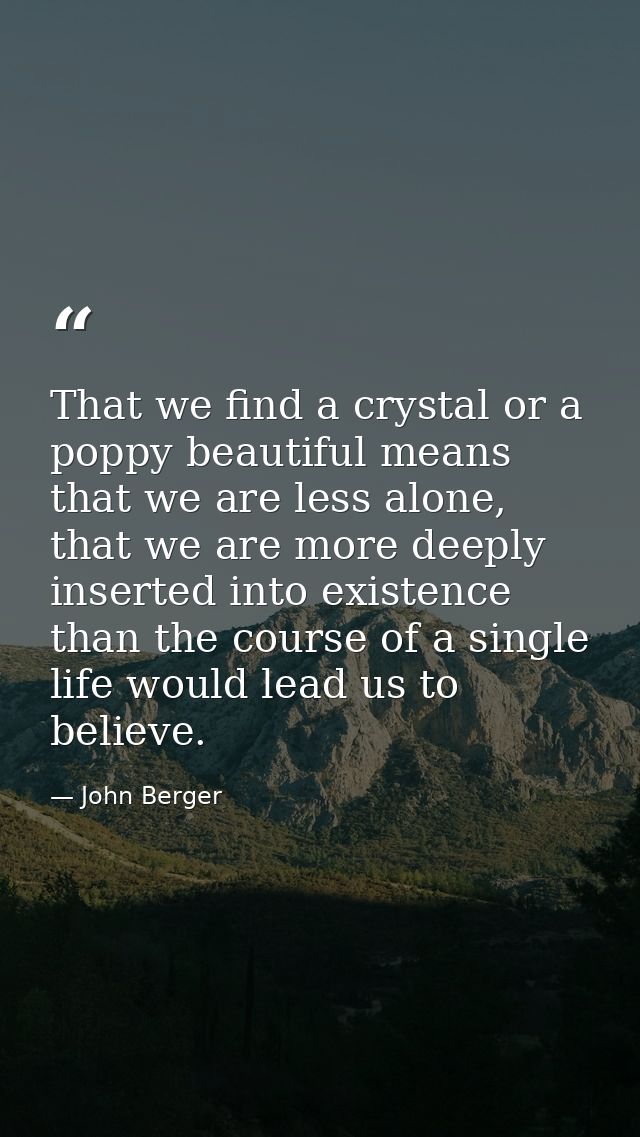 That we find a crystal or a poppy beautiful means that we are less alone, that we are more deeply inserted into existenc — John Berger