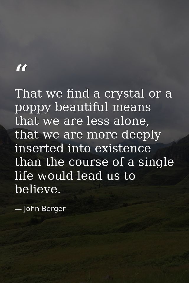 That we find a crystal or a poppy beautiful means that we are less alone, that we are more deeply inserted into existenc — John Berger