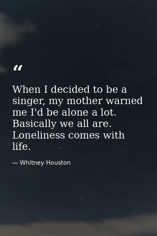 When I decided to be a singer, my mother warned me I'd be alone a lot. Basically we all are. Loneliness comes with life. — Whitney Houston