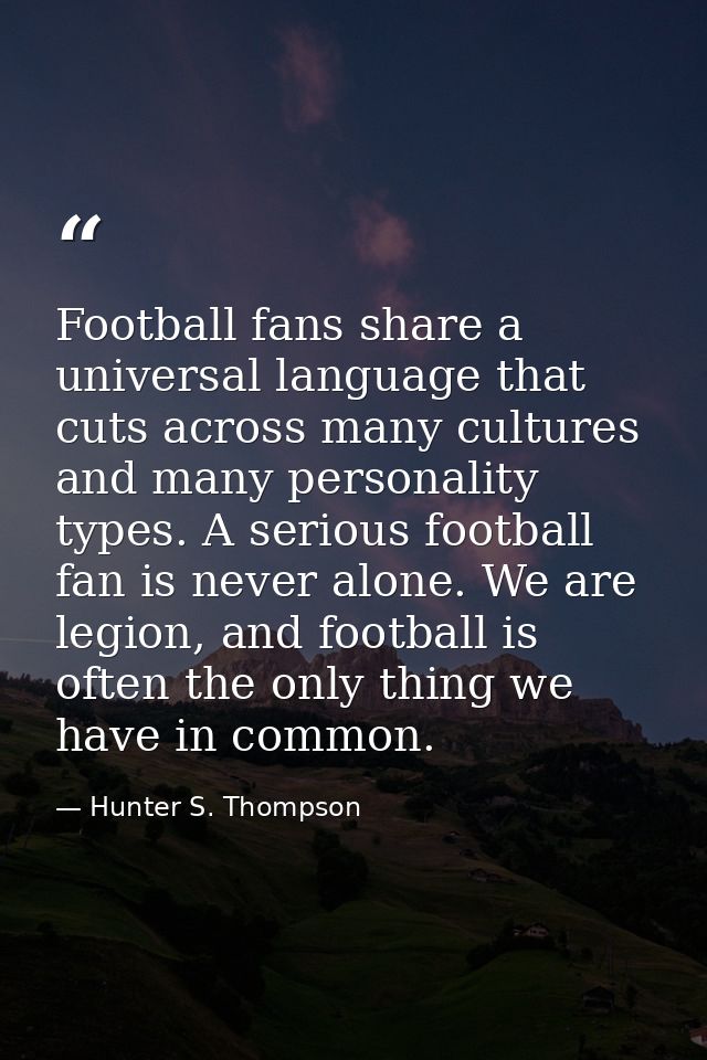 Football fans share a universal language that cuts across many cultures and many personality types. A serious football f — Hunter S. Thompson