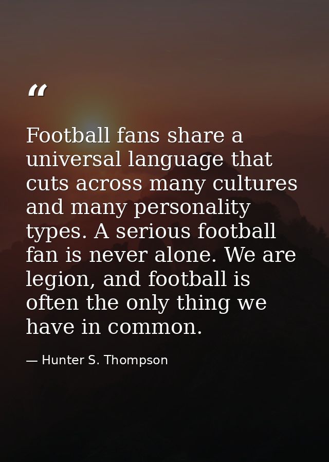 Football fans share a universal language that cuts across many cultures and many personality types. A serious football f — Hunter S. Thompson