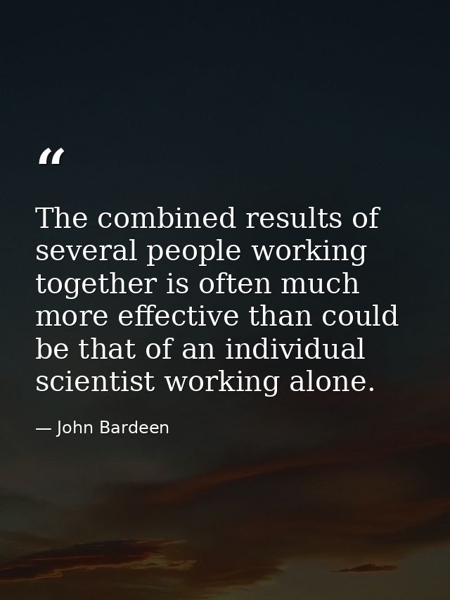 The combined results of several people working together is often much more effective than could be that of an individual — John Bardeen