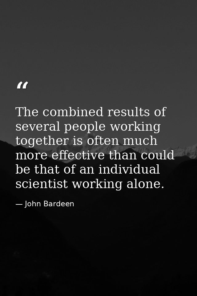 The combined results of several people working together is often much more effective than could be that of an individual — John Bardeen