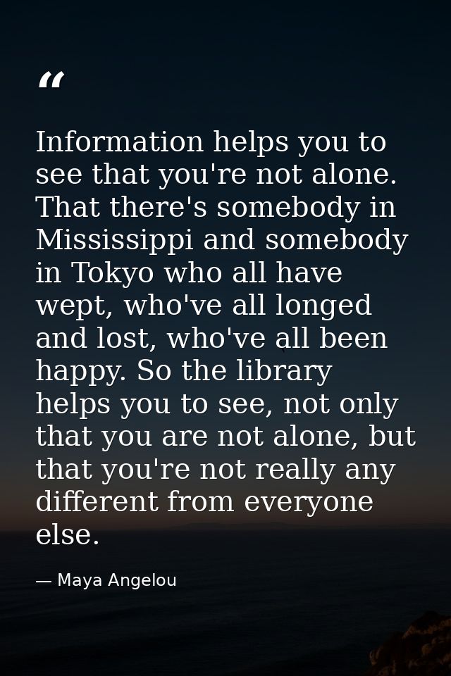 Information helps you to see that you're not alone. That there's somebody in Mississippi and somebody in Tokyo who all h — Maya Angelou