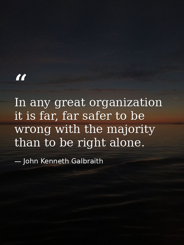 In any great organization it is far, far safer to be wrong with the majority than to be right alone. — John Kenneth Galbraith