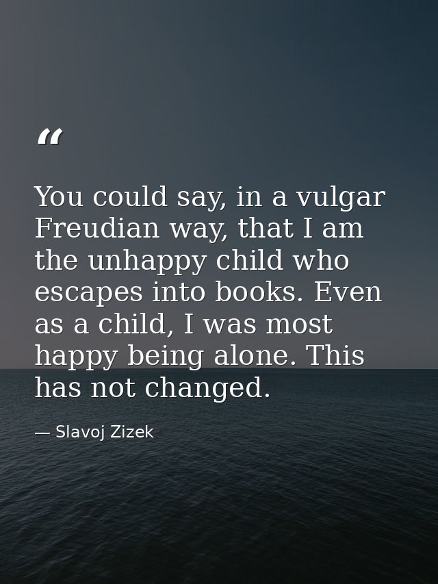 You could say, in a vulgar Freudian way, that I am the unhappy child who escapes into books. Even as a child, I was most — Slavoj Zizek