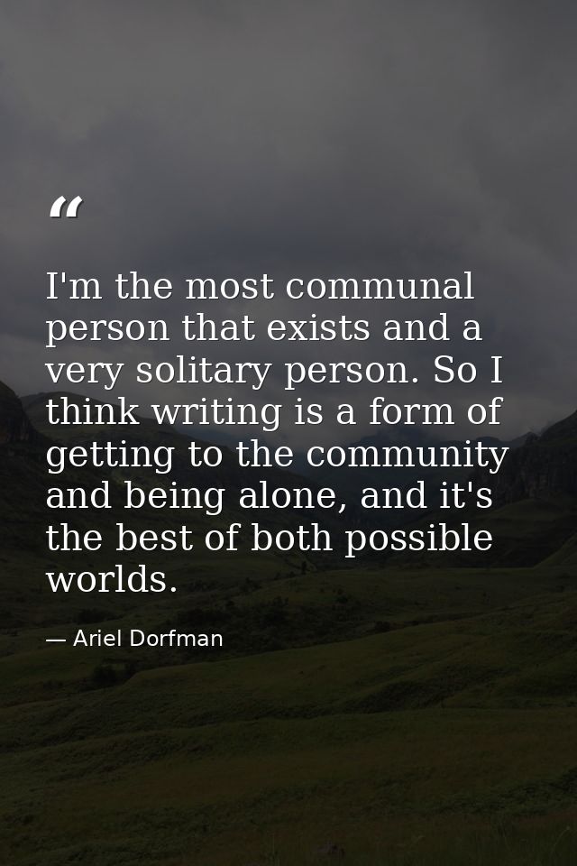 I'm the most communal person that exists and a very solitary person. So I think writing is a form of getting to the comm — Ariel Dorfman