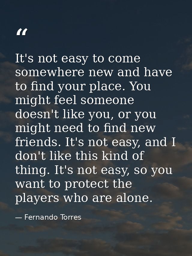 It's not easy to come somewhere new and have to find your place. You might feel someone doesn't like you, or you might n — Fernando Torres
