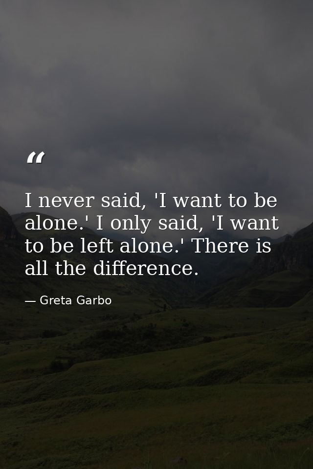 I never said, 'I want to be alone.' I only said, 'I want to be left alone.' There is all the difference. — Greta Garbo