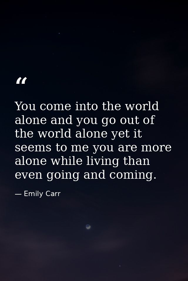 You come into the world alone and you go out of the world alone yet it seems to me you are more alone while living than  — Emily Carr