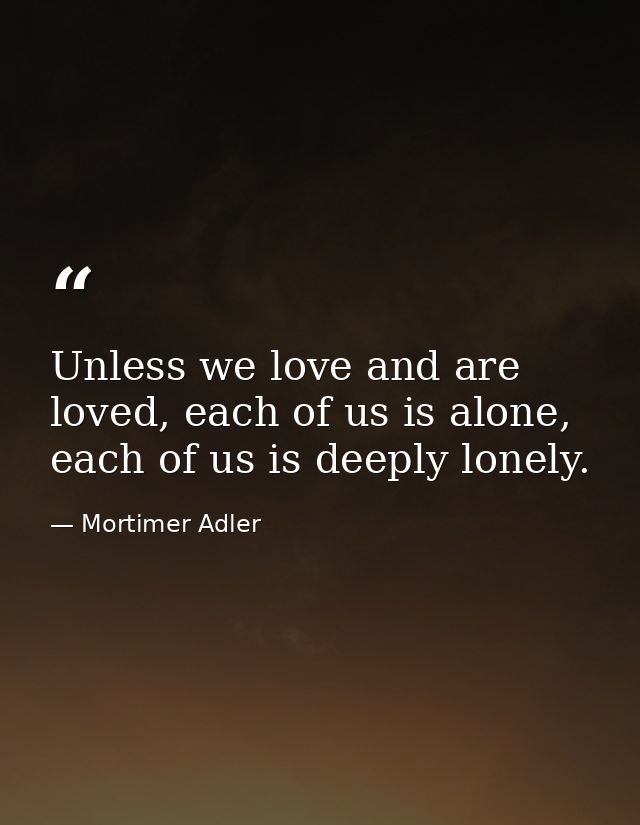 Unless we love and are loved, each of us is alone, each of us is deeply lonely. — Mortimer Adler