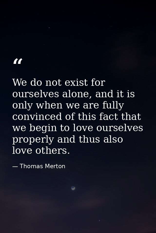 We do not exist for ourselves alone, and it is only when we are fully convinced of this fact that we begin to love ourse — Thomas Merton