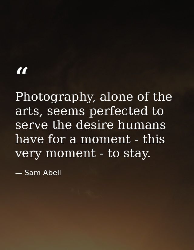 Photography, alone of the arts, seems perfected to serve the desire humans have for a moment - this very moment - to sta — Sam Abell