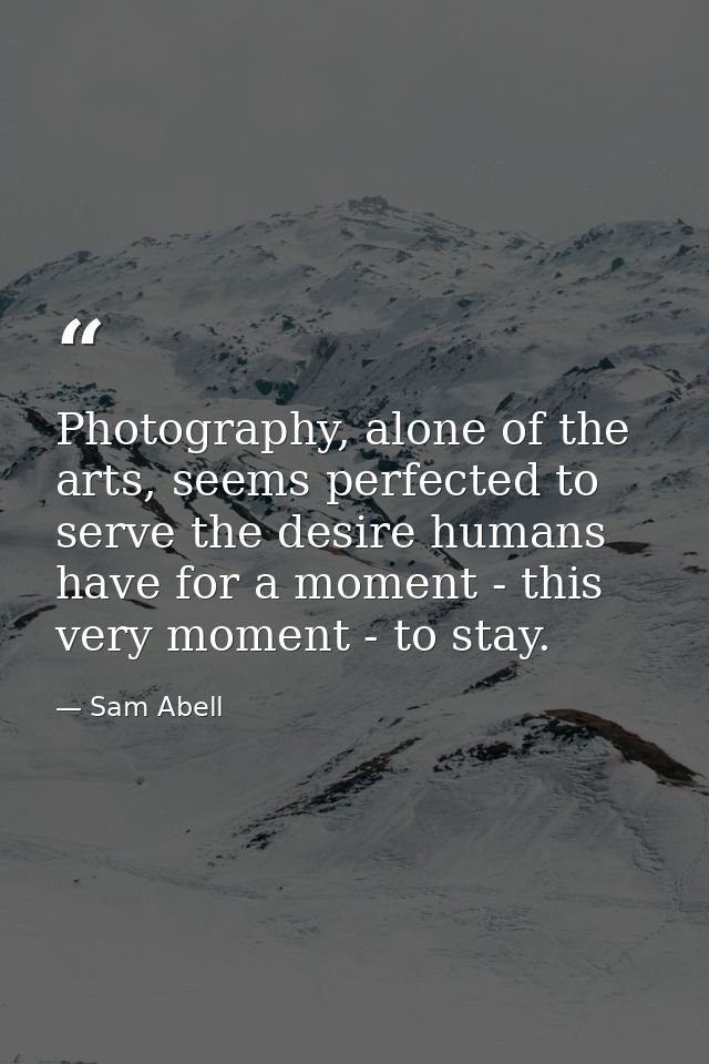 Photography, alone of the arts, seems perfected to serve the desire humans have for a moment - this very moment - to sta — Sam Abell