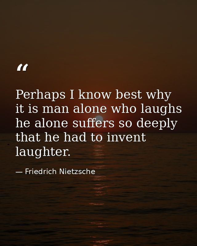 Perhaps I know best why it is man alone who laughs he alone suffers so deeply that he had to invent laughter. — Friedrich Nietzsche