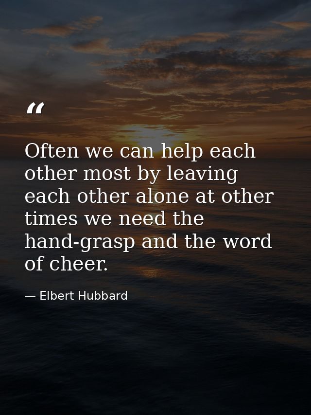Often we can help each other most by leaving each other alone at other times we need the hand-grasp and the word of chee — Elbert Hubbard