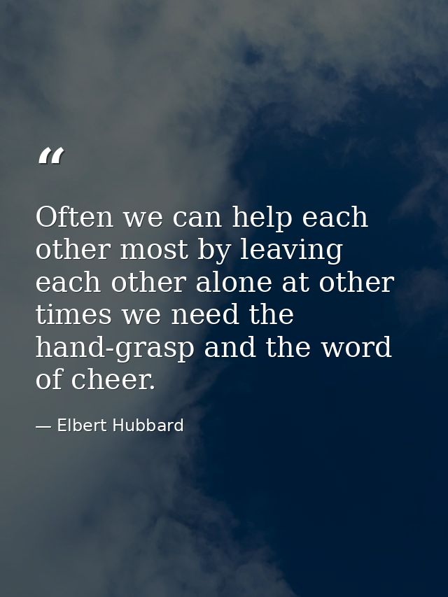 Often we can help each other most by leaving each other alone at other times we need the hand-grasp and the word of chee — Elbert Hubbard