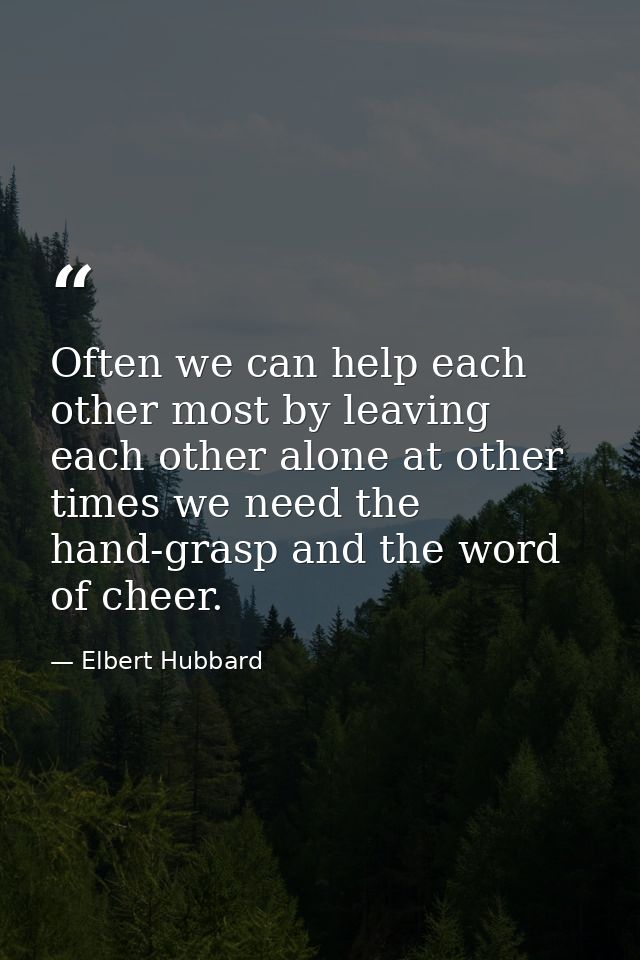 Often we can help each other most by leaving each other alone at other times we need the hand-grasp and the word of chee — Elbert Hubbard