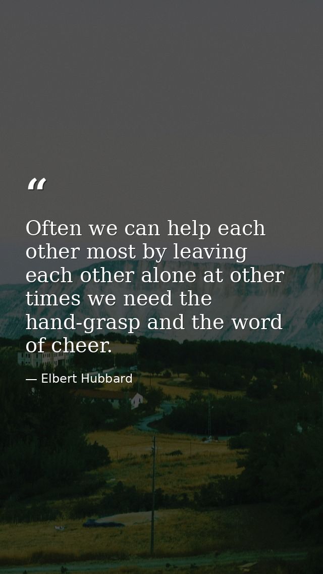 Often we can help each other most by leaving each other alone at other times we need the hand-grasp and the word of chee — Elbert Hubbard