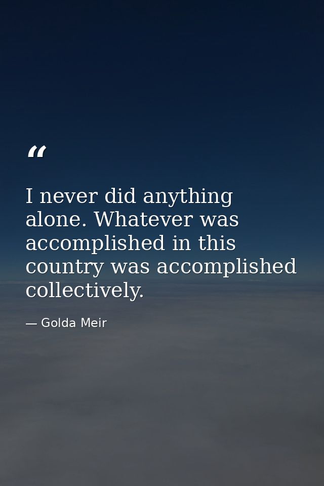 I never did anything alone. Whatever was accomplished in this country was accomplished collectively. — Golda Meir