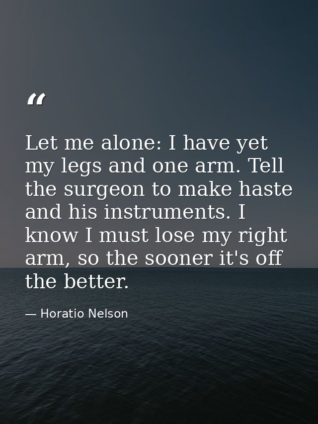 Let me alone: I have yet my legs and one arm. Tell the surgeon to make haste and his instruments. I know I must lose my  — Horatio Nelson