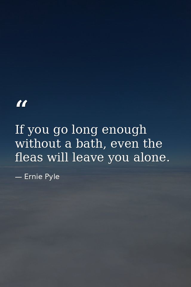 If you go long enough without a bath, even the fleas will leave you alone. — Ernie Pyle