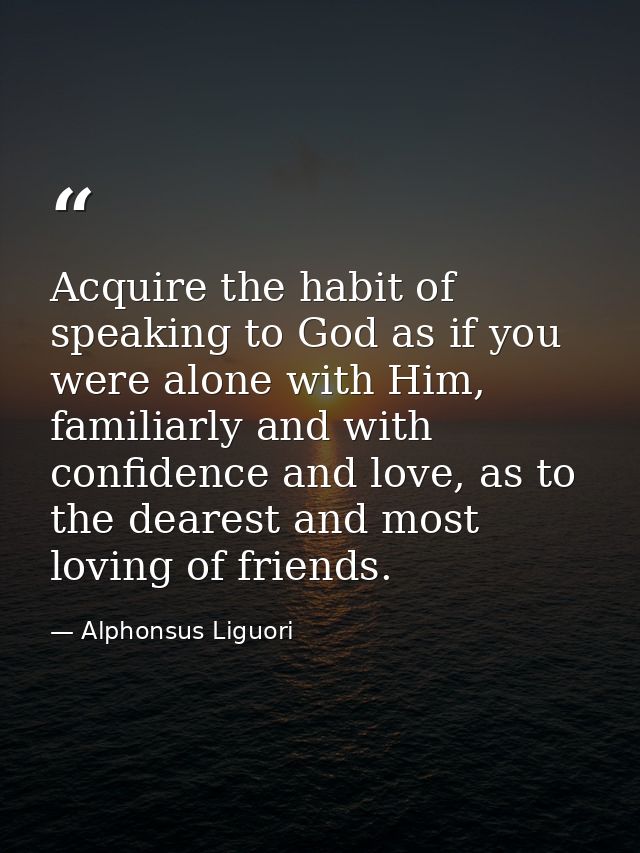Acquire the habit of speaking to God as if you were alone with Him, familiarly and with confidence and love, as to the d — Alphonsus Liguori