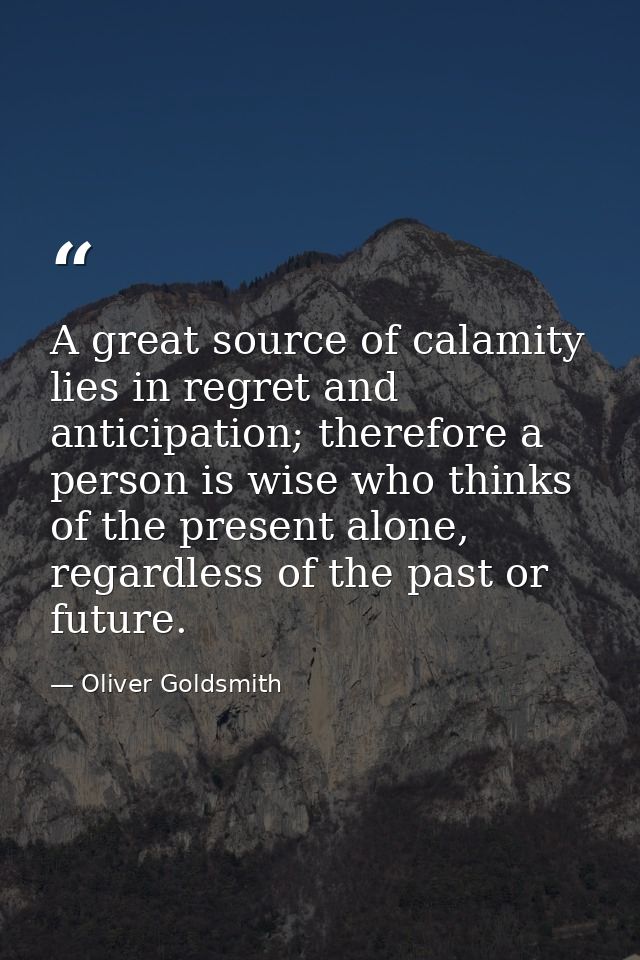 A great source of calamity lies in regret and anticipation; therefore a person is wise who thinks of the present alone,  — Oliver Goldsmith
