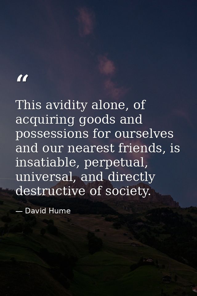 This avidity alone, of acquiring goods and possessions for ourselves and our nearest friends, is insatiable, perpetual,  — David Hume