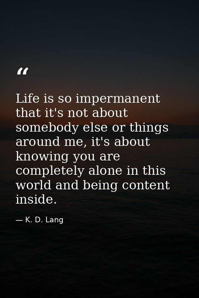 Life is so impermanent that it's not about somebody else or things around me, it's about knowing you are completely alon — K. D. Lang