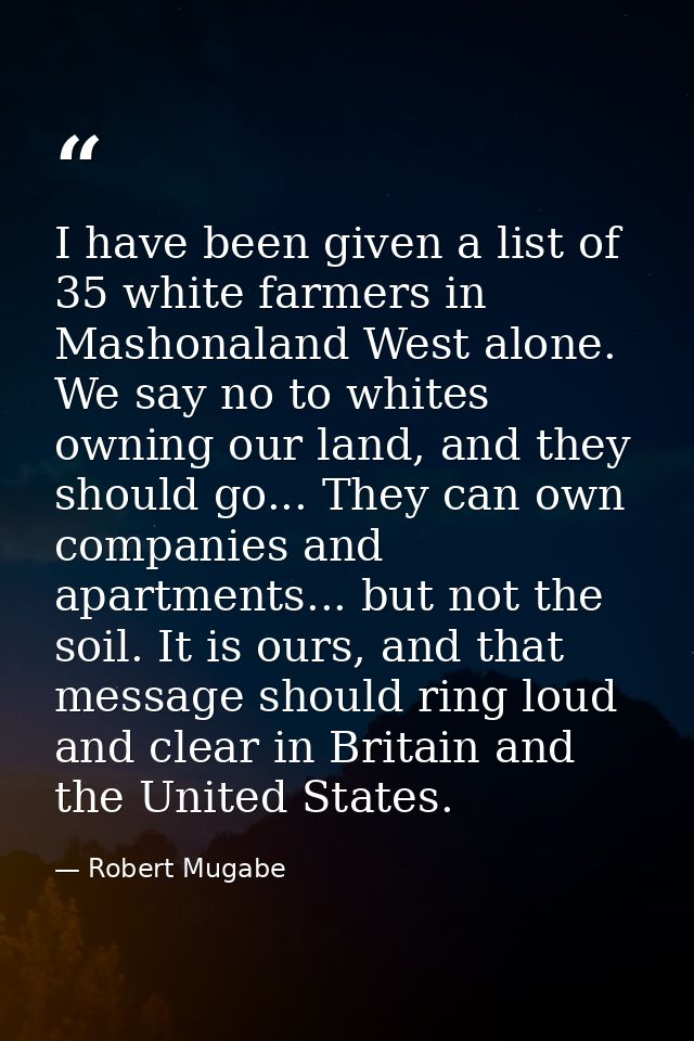 I have been given a list of 35 white farmers in Mashonaland West alone. We say no to whites owning our land, and they sh — Robert Mugabe