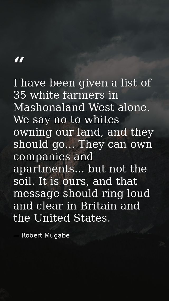 I have been given a list of 35 white farmers in Mashonaland West alone. We say no to whites owning our land, and they sh — Robert Mugabe