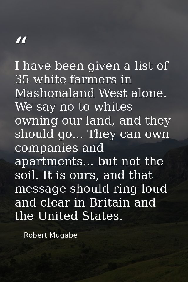 I have been given a list of 35 white farmers in Mashonaland West alone. We say no to whites owning our land, and they sh — Robert Mugabe