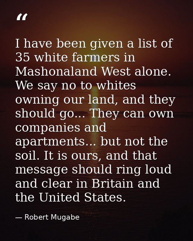 I have been given a list of 35 white farmers in Mashonaland West alone. We say no to whites owning our land, and they sh — Robert Mugabe