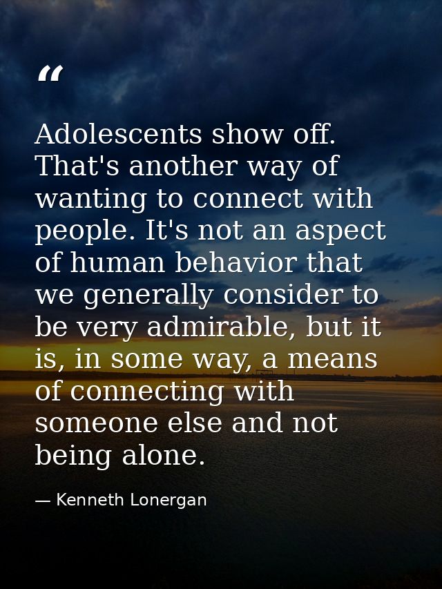 Adolescents show off. That's another way of wanting to connect with people. It's not an aspect of human behavior that we — Kenneth Lonergan