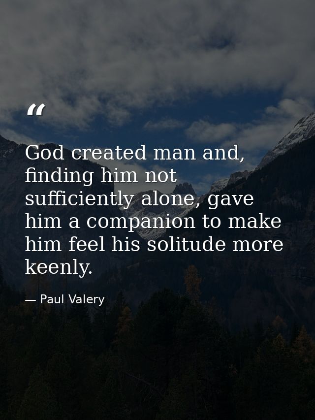 God created man and, finding him not sufficiently alone, gave him a companion to make him feel his solitude more keenly. — Paul Valery