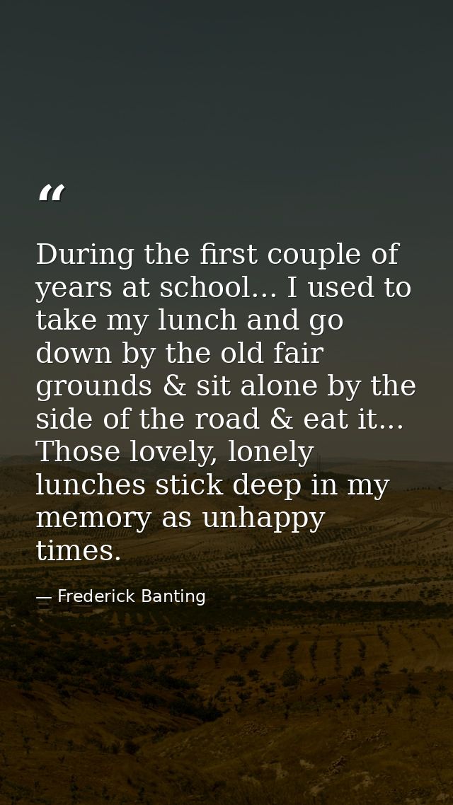 During the first couple of years at school... I used to take my lunch and go down by the old fair grounds & sit alone by — Frederick Banting