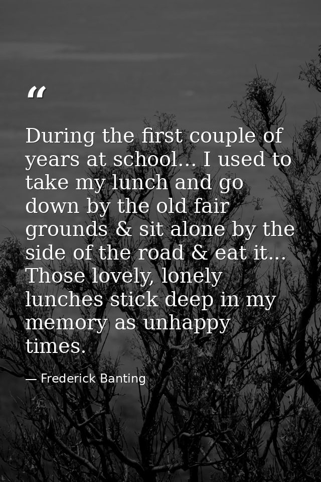 During the first couple of years at school... I used to take my lunch and go down by the old fair grounds & sit alone by — Frederick Banting
